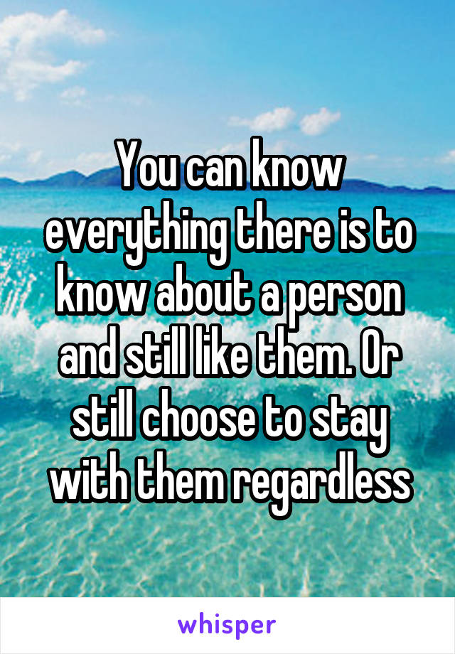 You can know everything there is to know about a person and still like them. Or still choose to stay with them regardless