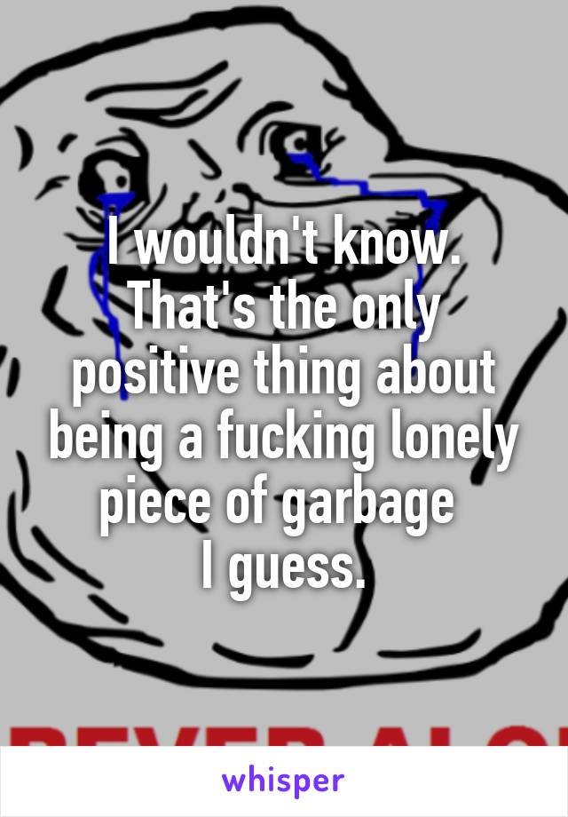 I wouldn't know.
That's the only positive thing about being a fucking lonely piece of garbage 
I guess.