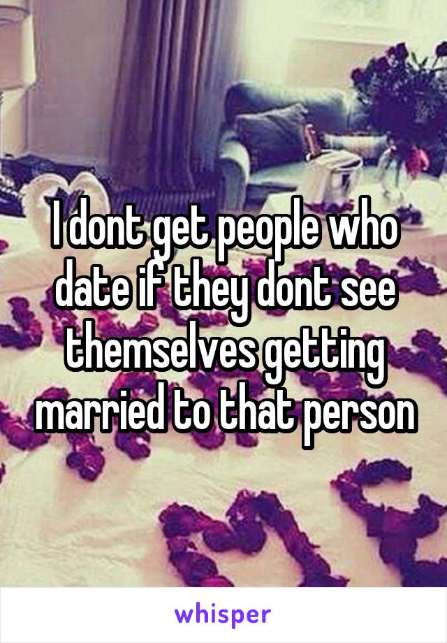 I dont get people who date if they dont see themselves getting married to that person