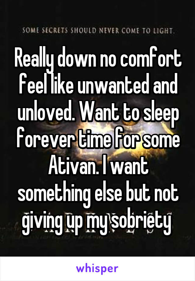 Really down no comfort feel like unwanted and unloved. Want to sleep forever time for some Ativan. I want something else but not giving up my sobriety 