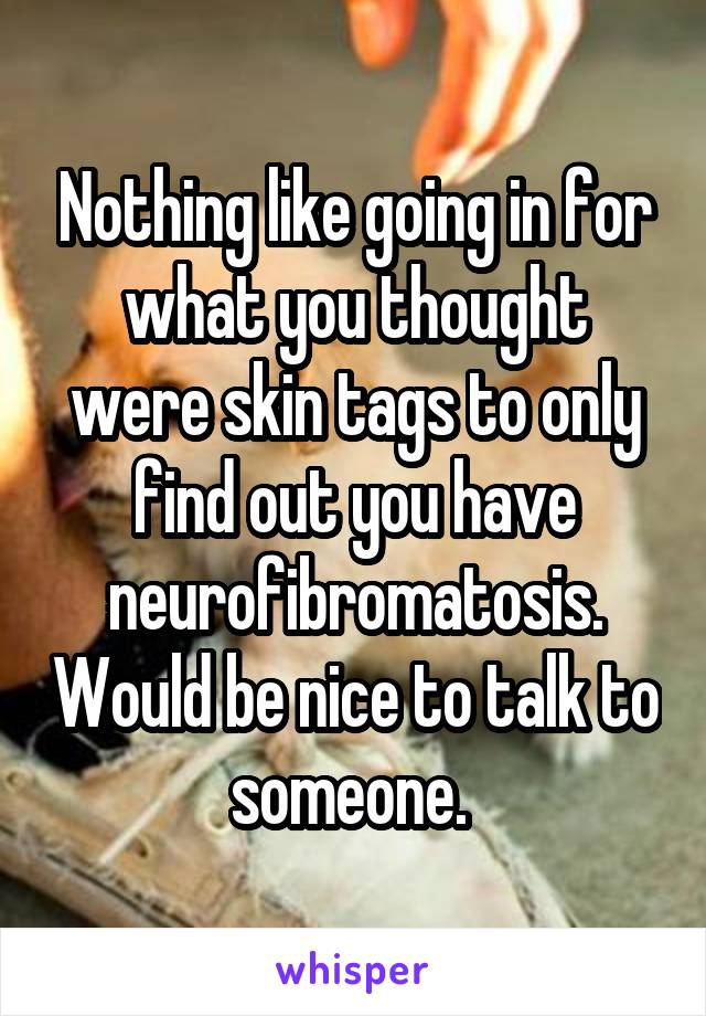 Nothing like going in for what you thought were skin tags to only find out you have neurofibromatosis. Would be nice to talk to someone. 