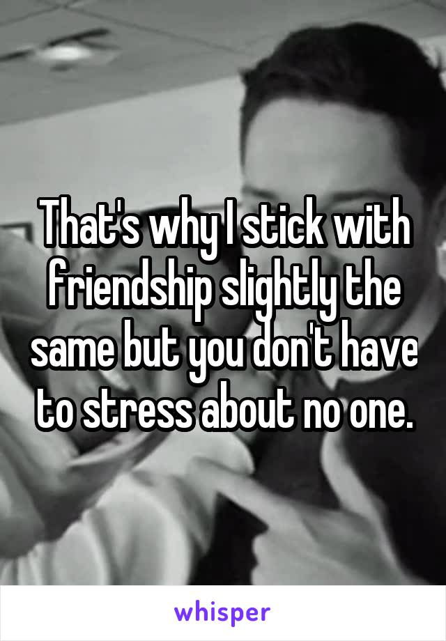 That's why I stick with friendship slightly the same but you don't have to stress about no one.