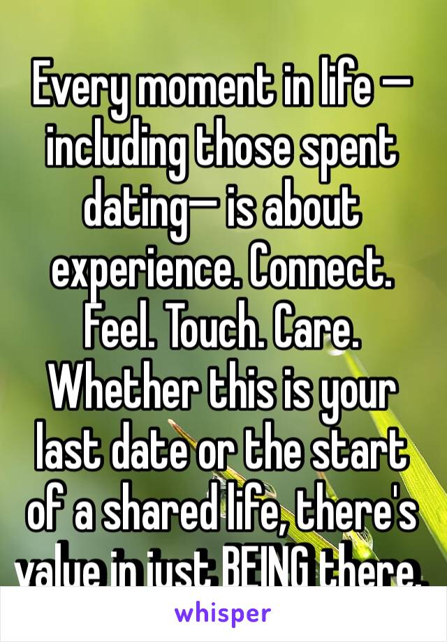 Every moment in life —including those spent dating— is about experience. Connect. Feel. Touch. Care. Whether this is your last date or the start of a shared life, there's value in just BEING there. 