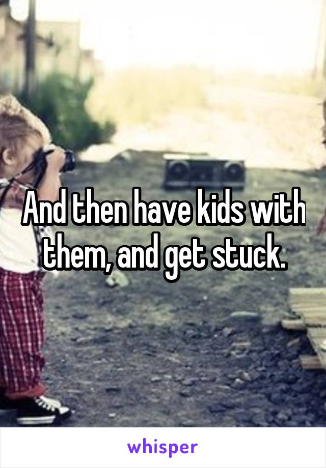 And then have kids with them, and get stuck.