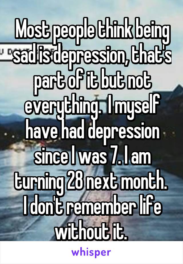 Most people think being sad is depression, that's part of it but not everything.  I myself have had depression since I was 7. I am turning 28 next month.  I don't remember life without it. 