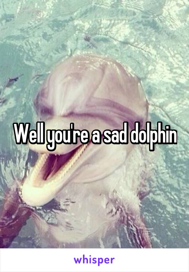 Well you're a sad dolphin