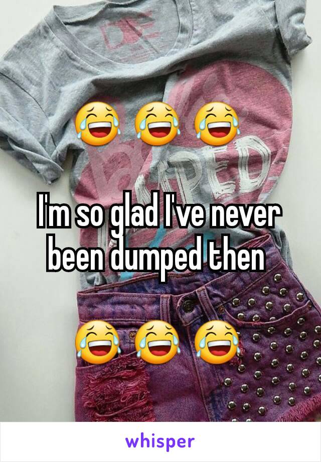 😂 😂 😂 

I'm so glad I've never been dumped then 

😂 😂 😂 