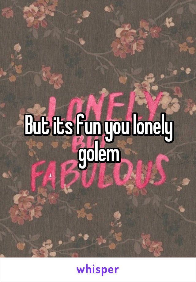 But its fun you lonely golem