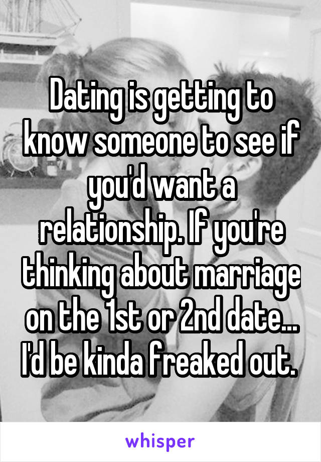 Dating is getting to know someone to see if you'd want a relationship. If you're thinking about marriage on the 1st or 2nd date... I'd be kinda freaked out. 