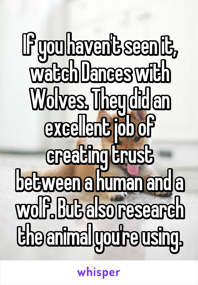 If you haven't seen it, watch Dances with Wolves. They did an excellent job of creating trust between a human and a wolf. But also research the animal you're using.