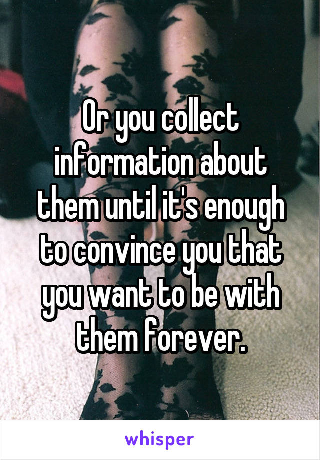 Or you collect information about them until it's enough to convince you that you want to be with them forever.