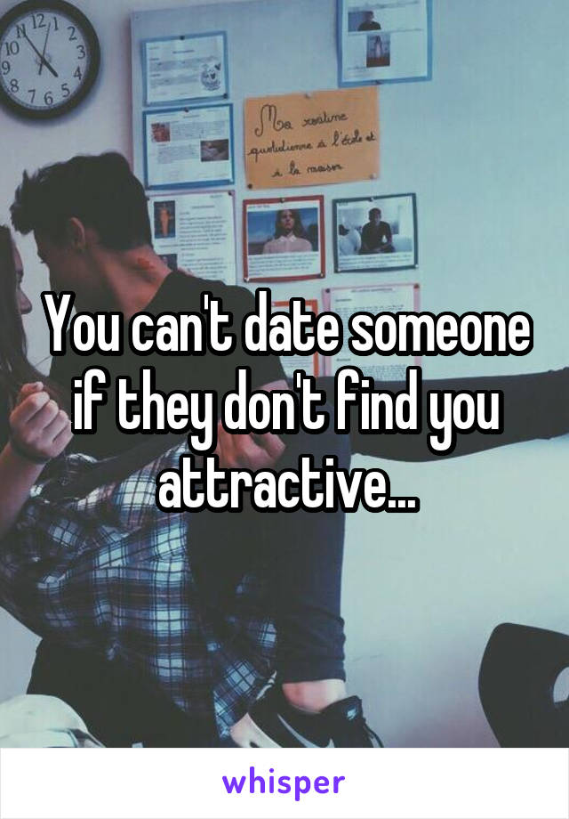 You can't date someone if they don't find you attractive...