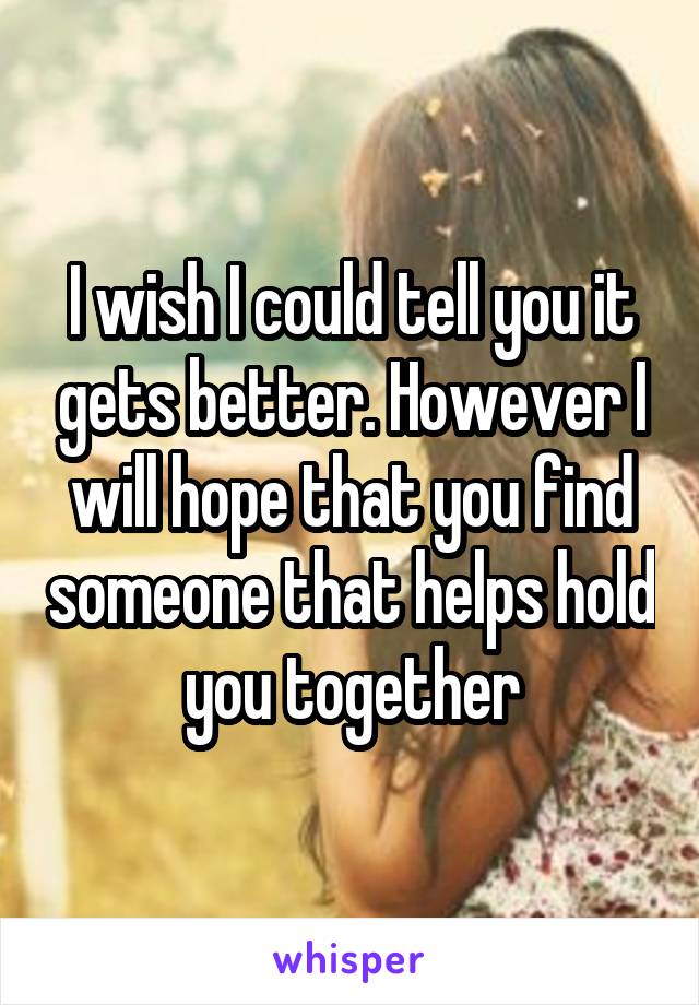 I wish I could tell you it gets better. However I will hope that you find someone that helps hold you together