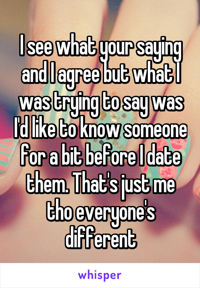 I see what your saying and I agree but what I was trying to say was I'd like to know someone for a bit before I date them. That's just me tho everyone's different