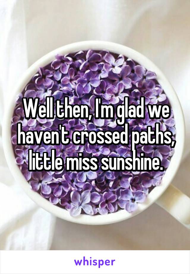 Well then, I'm glad we haven't crossed paths, little miss sunshine.