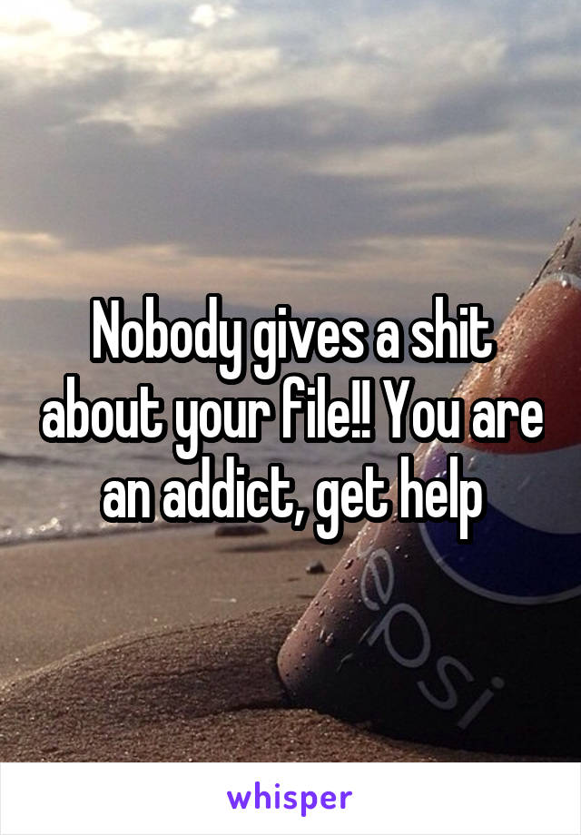 Nobody gives a shit about your file!! You are an addict, get help