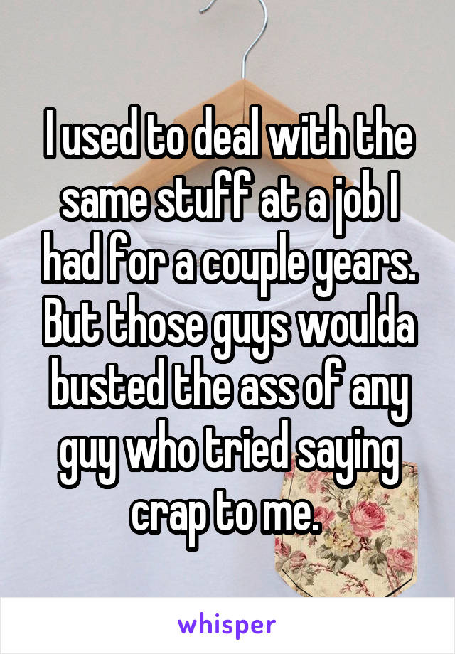 I used to deal with the same stuff at a job I had for a couple years. But those guys woulda busted the ass of any guy who tried saying crap to me. 