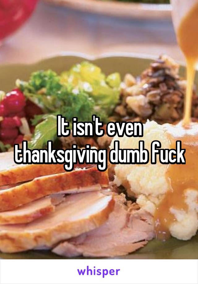 It isn't even thanksgiving dumb fuck