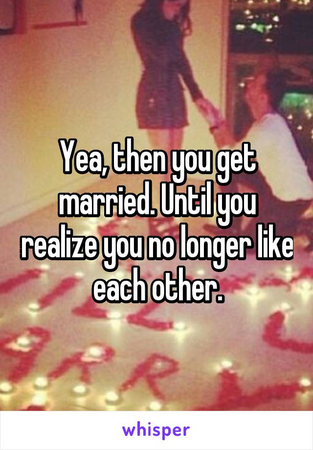 Yea, then you get married. Until you realize you no longer like each other.