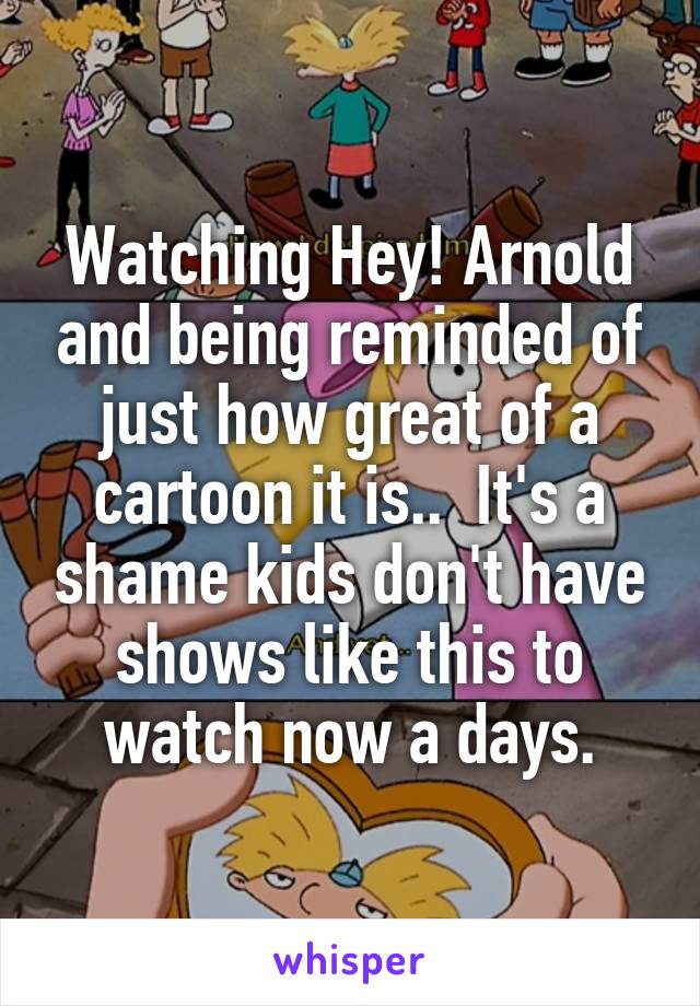 Watching Hey! Arnold and being reminded of just how great of a cartoon it is..  It's a shame kids don't have shows like this to watch now a days.