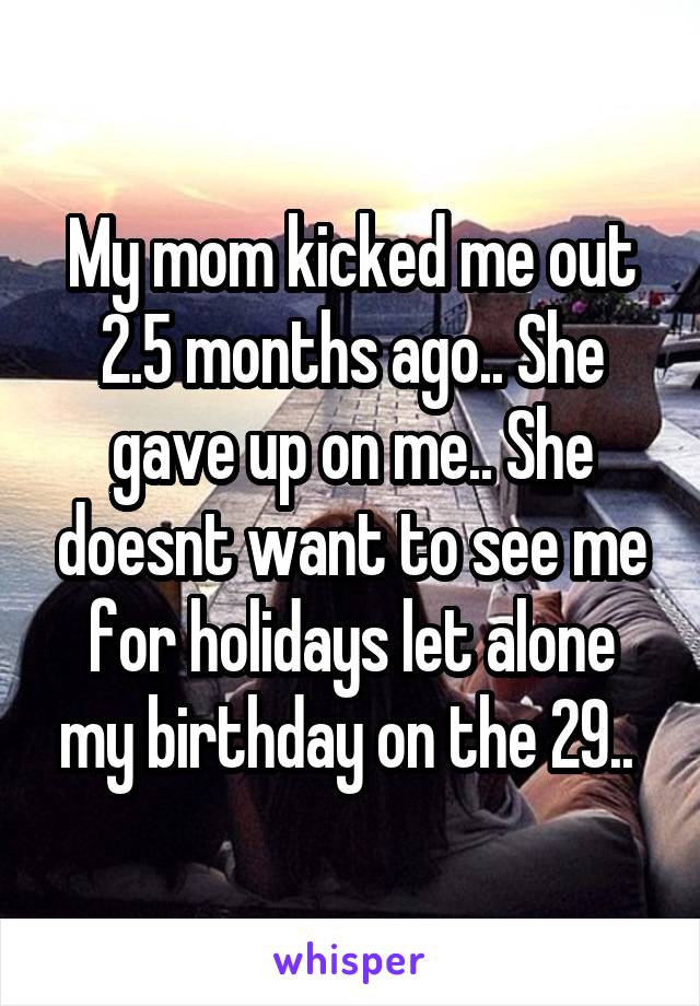 My mom kicked me out 2.5 months ago.. She gave up on me.. She doesnt want to see me for holidays let alone my birthday on the 29.. 