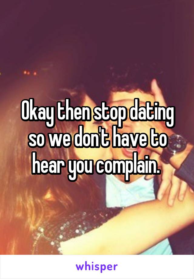 Okay then stop dating so we don't have to hear you complain. 