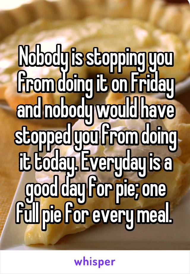 Nobody is stopping you from doing it on Friday and nobody would have stopped you from doing it today. Everyday is a good day for pie; one full pie for every meal. 