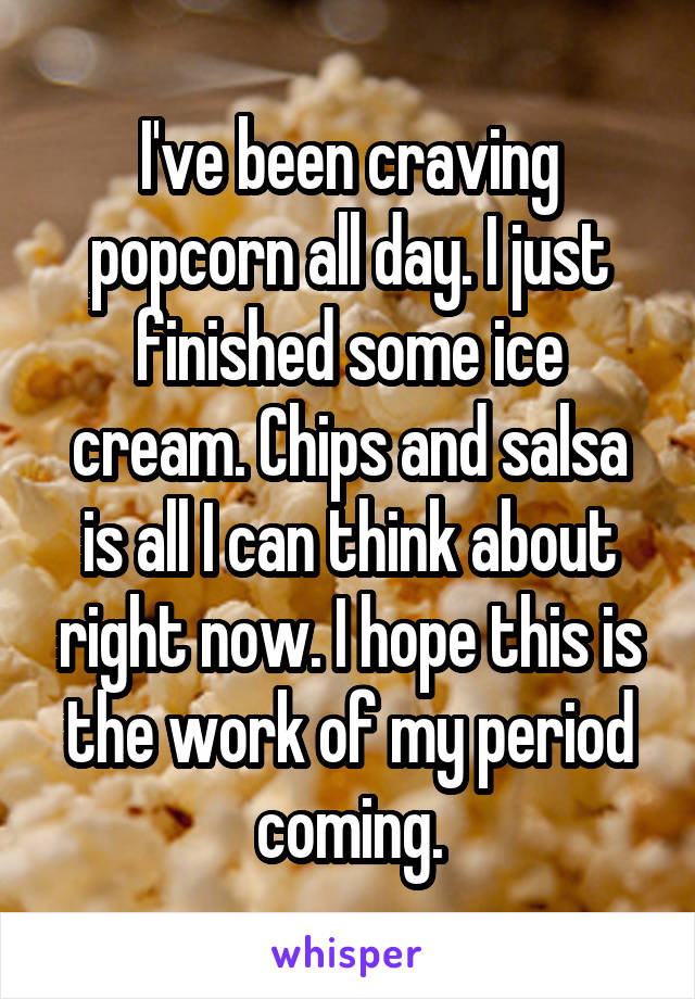 I've been craving popcorn all day. I just finished some ice cream. Chips and salsa is all I can think about right now. I hope this is the work of my period coming.