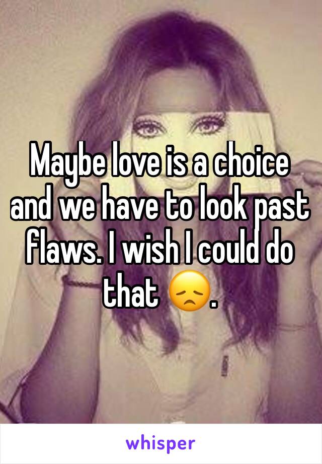 Maybe love is a choice and we have to look past flaws. I wish I could do that 😞.