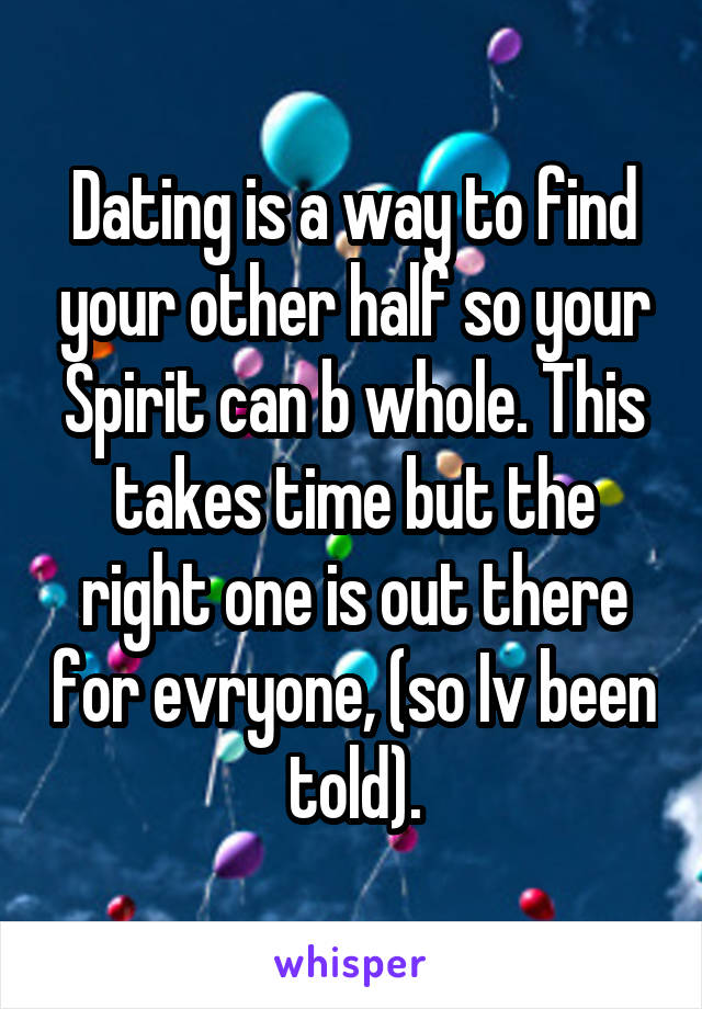 Dating is a way to find your other half so your Spirit can b whole. This takes time but the right one is out there for evryone, (so Iv been told).