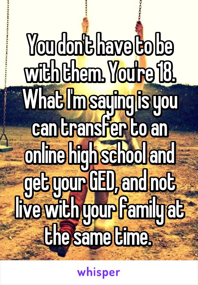 You don't have to be with them. You're 18. What I'm saying is you can transfer to an online high school and get your GED, and not live with your family at the same time. 