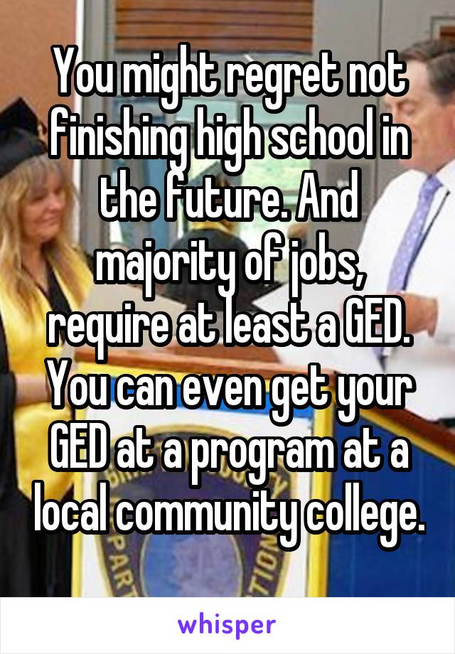 You might regret not finishing high school in the future. And majority of jobs, require at least a GED. You can even get your GED at a program at a local community college. 