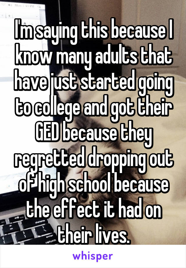 I'm saying this because I know many adults that have just started going to college and got their GED because they regretted dropping out of high school because the effect it had on their lives.