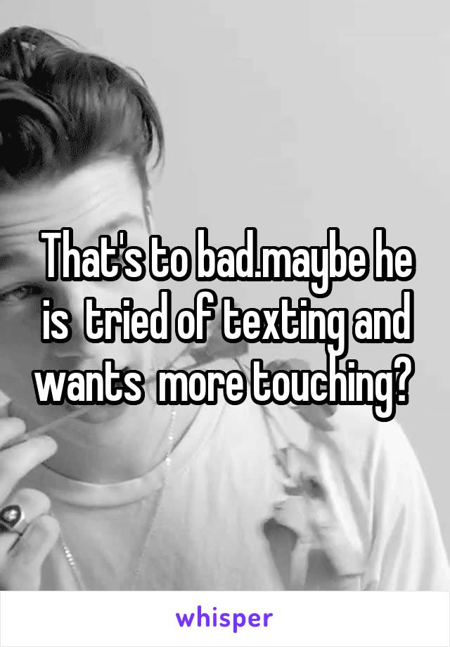 That's to bad.maybe he is  tried of texting and wants  more touching? 