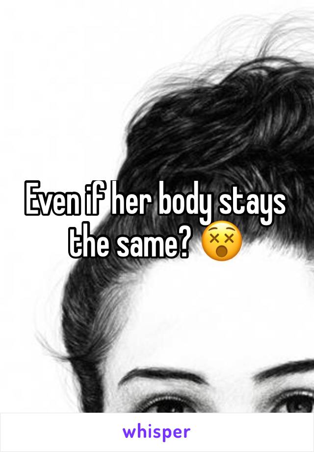 Even if her body stays the same? 😵