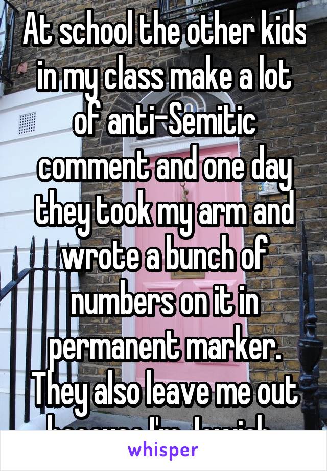 At school the other kids in my class make a lot of anti-Semitic comment and one day they took my arm and wrote a bunch of numbers on it in permanent marker. They also leave me out because I'm Jewish. 