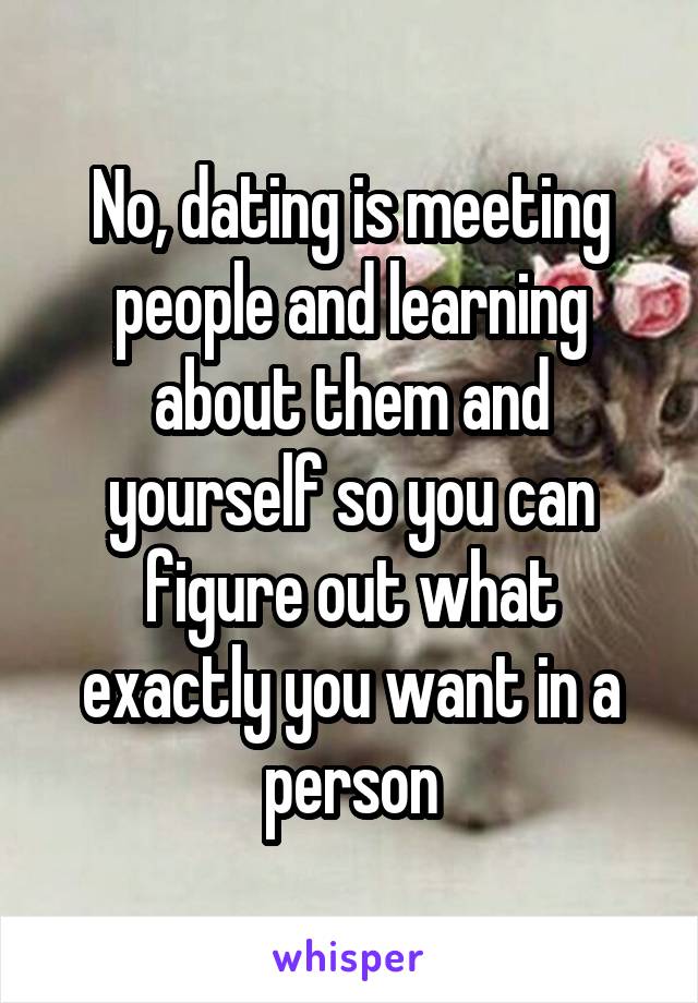 No, dating is meeting people and learning about them and yourself so you can figure out what exactly you want in a person