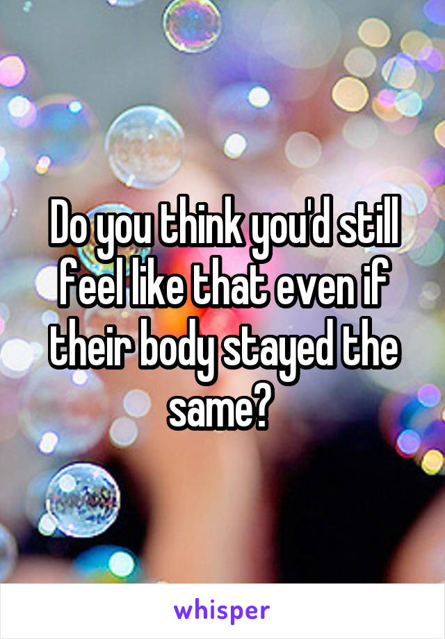 Do you think you'd still feel like that even if their body stayed the same? 