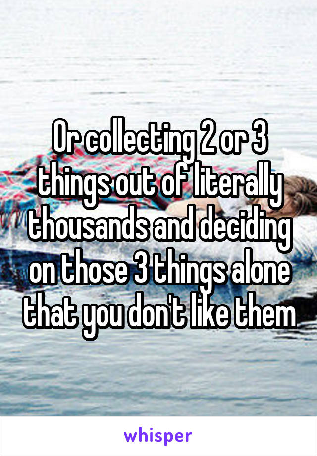 Or collecting 2 or 3 things out of literally thousands and deciding on those 3 things alone that you don't like them