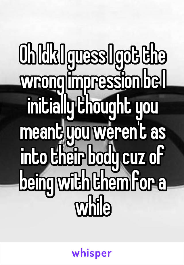 Oh Idk I guess I got the wrong impression bc I initially thought you meant you weren't as into their body cuz of being with them for a while