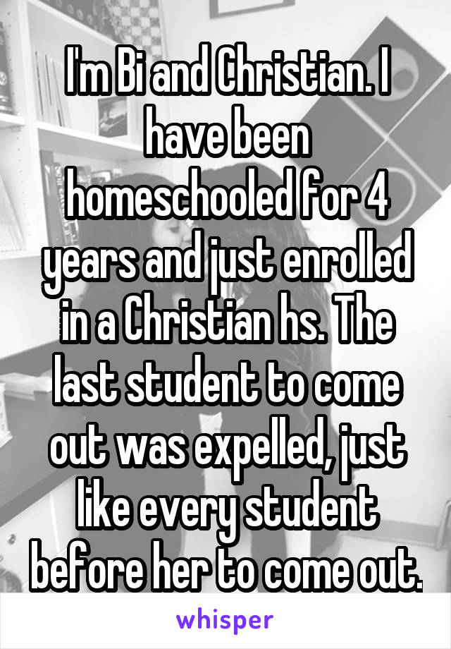 I'm Bi and Christian. I have been homeschooled for 4 years and just enrolled in a Christian hs. The last student to come out was expelled, just like every student before her to come out.