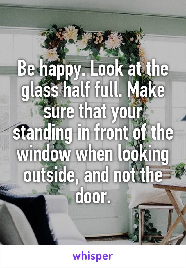 Be happy. Look at the glass half full. Make sure that your standing in front of the window when looking outside, and not the door.