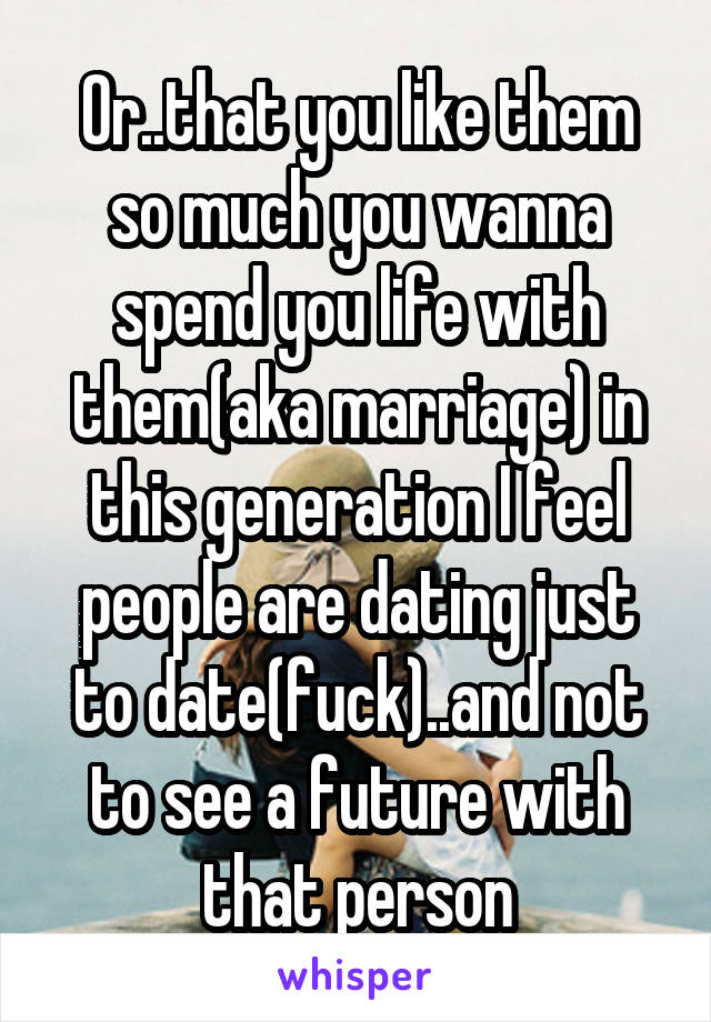 Or..that you like them so much you wanna spend you life with them(aka marriage) in this generation I feel people are dating just to date(fuck)..and not to see a future with that person