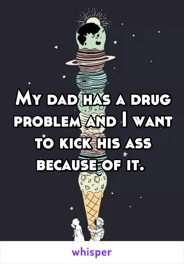 My dad has a drug problem and I want to kick his ass because of it. 