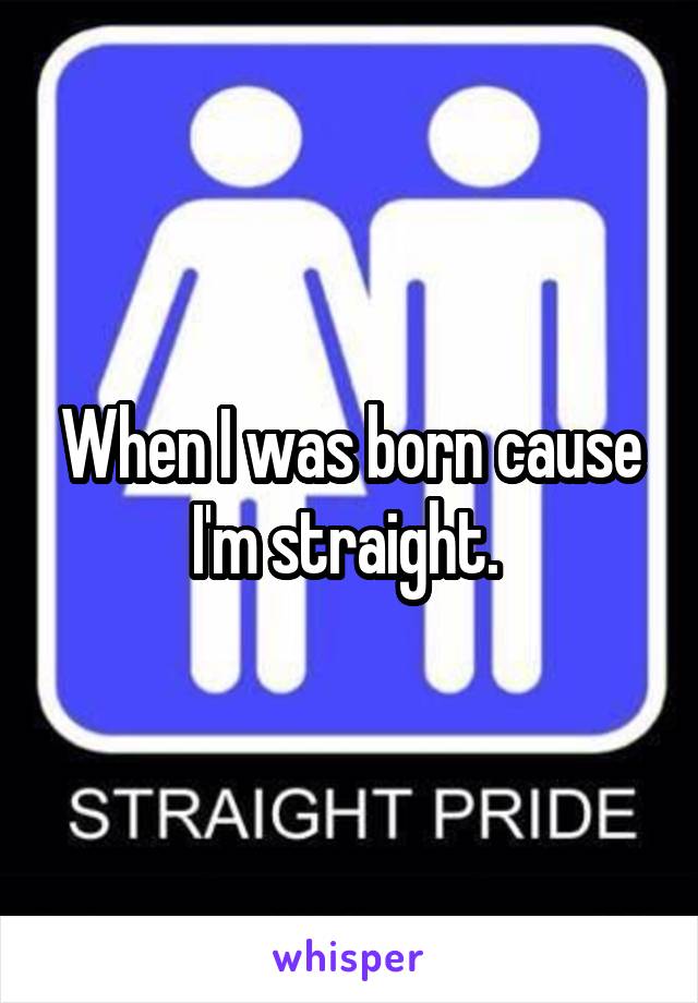 When I was born cause I'm straight. 