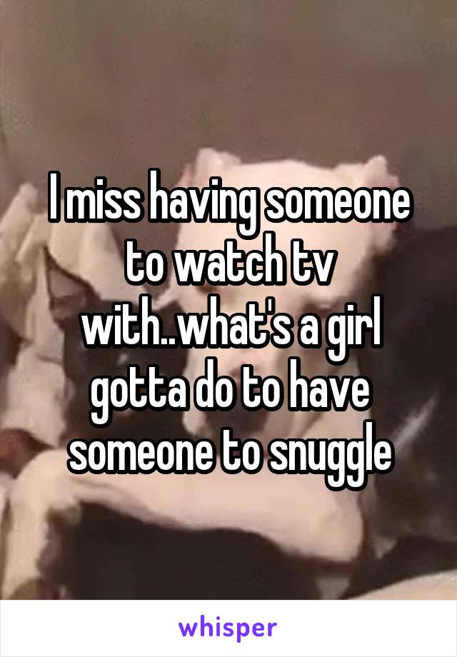 I miss having someone to watch tv with..what's a girl gotta do to have someone to snuggle