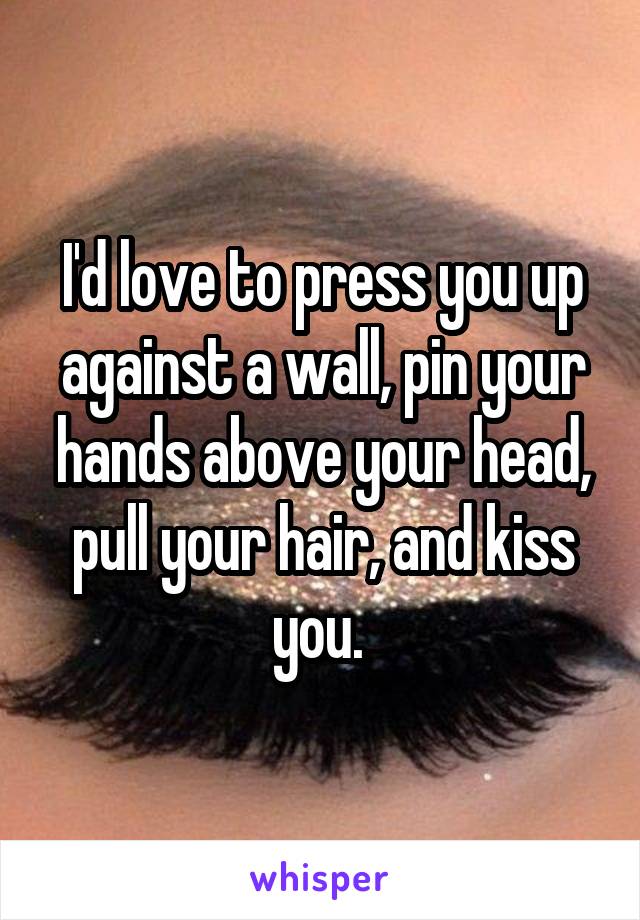 I'd love to press you up against a wall, pin your hands above your head, pull your hair, and kiss you. 