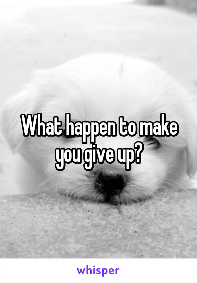 What happen to make you give up?