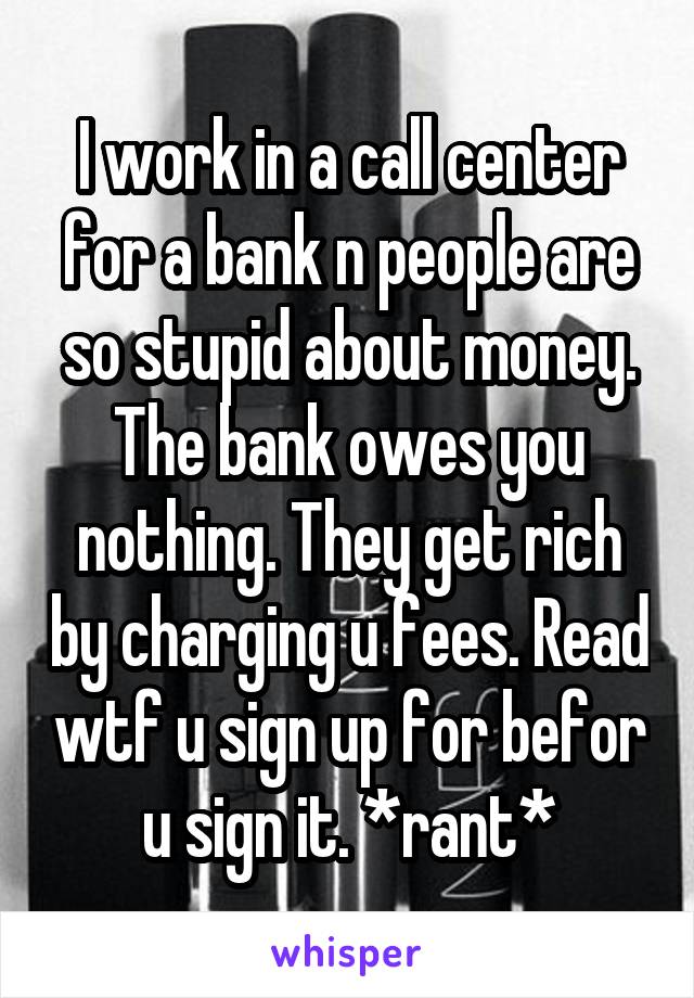 I work in a call center for a bank n people are so stupid about money. The bank owes you nothing. They get rich by charging u fees. Read wtf u sign up for befor u sign it. *rant*