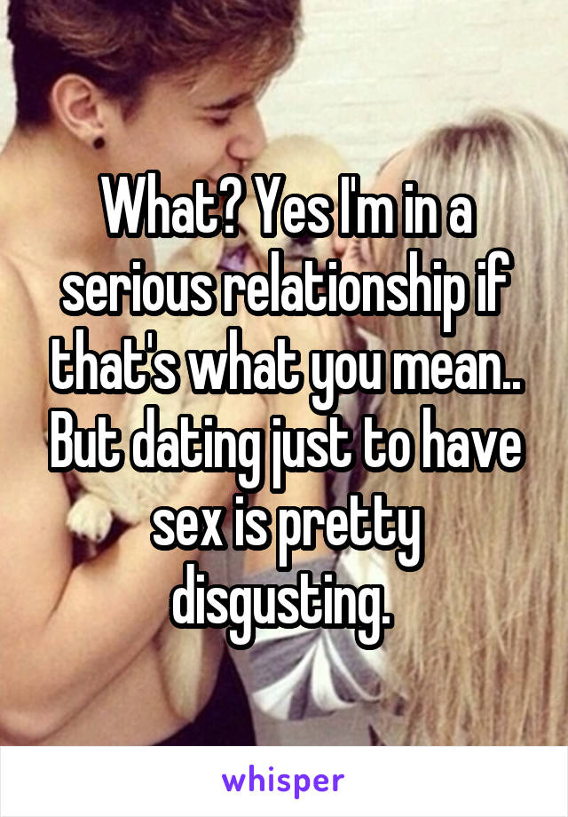 What? Yes I'm in a serious relationship if that's what you mean.. But dating just to have sex is pretty disgusting. 